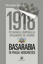 1918 pe ruinele imperiului spulberat de istorie. Basarabia in pragul modernitatii - Nicolae Enciu