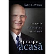 Aproape acasa. Un apel la redesteptare si reforma - Ted N. C. Wilson Aproape acasa. Un apel la redesteptare si reforma - Ted N. C. Wilson