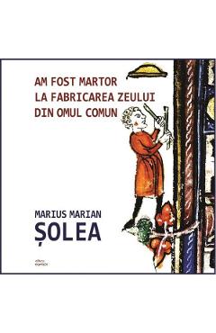 Am fost martor la fabricarea zeului din omul comun - Marius Marian Solea Am fost martor la fabricarea zeului din omul comun - Marius Marian Solea
