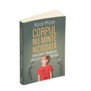 Corpul nu minte niciodata - Vindecarea traumelor copilului interior - Alice Miller Corpul nu minte niciodata - Vindecarea traumelor copilului interior - Alice Miller