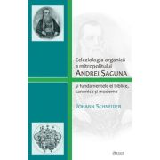 Ecleziologia organica a mitropolitului Andrei Saguna si fundamentele ei biblice, canonice si moderne - Johann Schneider Ecleziologia organica a mitropolitului Andrei Saguna si fundamentele ei biblice, canonice si moderne - Johann Schneider