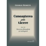 Cunoasterea prin tacere volumul 3. Tacerea filosofica si teologica - George Remete Cunoasterea prin tacere volumul 3. Tacerea filosofica si teologica - George Remete
