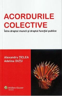 Acordurile colective. Intre dreptul muncii si dreptul functiei publice - Alexandru Ticlea, Adelina Dutu Acordurile colective. Intre dreptul muncii si dreptul functiei publice - Alexandru Ticlea, Adelina Dutu
