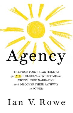 Agency: The Four Point Plan (F.R.E.E.) for All Children to Overcome the Victimhood Narrative and Discover Their Pathway to Pow - Ian V. Rowe Agency: The Four Point Plan (F.R.E.E.) for All Children to Overcome the Victimhood Narrative and Discover Their Pathway to Pow - Ian V. Rowe