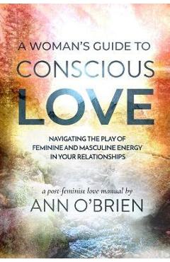 A Woman's Guide to Conscious Love: Navigating the Play of Feminine and Masculine Energy in Your Relationships - Ann O'brien A Woman's Guide to Conscious Love: Navigating the Play of Feminine and Masculine Energy in Your Relationships - Ann O'brien