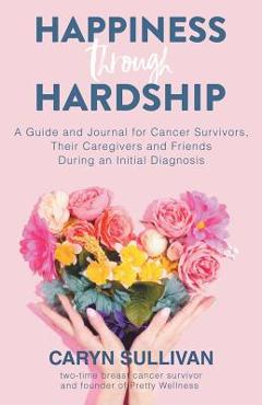 Happiness Through Hardship: A Guide and Journal for Cancer Patients, Their Caregivers and Friends During an Initial Diagnosis - Caryn Sullivan Happiness Through Hardship: A Guide and Journal for Cancer Patients, Their Caregivers and Friends During an Initial Diagnosis - Caryn Sullivan