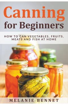 Canning for Beginners: How to Can Vegetables, Fruits, Meats and Fish at Home - Melanie Bennet Canning for Beginners: How to Can Vegetables, Fruits, Meats and Fish at Home - Melanie Bennet