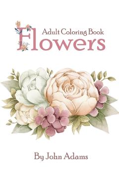 Flowers Adult Coloring Book: An Adult Coloring Book Featuring Exquisite Flower Bouquets and Arrangements for Stress Relief and Relaxation - John Adams Flowers Adult Coloring Book: An Adult Coloring Book Featuring Exquisite Flower Bouquets and Arrangements for Stress Relief and Relaxation - John Adams
