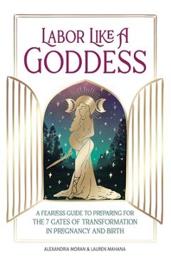 Labor Like a Goddess: A Fearless Guide to Preparing for the 7 Gates of Transformation in Pregnancy and Birth - Alexandria Moran Labor Like a Goddess: A Fearless Guide to Preparing for the 7 Gates of Transformation in Pregnancy and Birth - Alexandria Moran