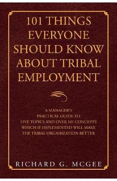 101 Things Everyone Should Know About Tribal Employment: A Manager's Practical Guide to Five Topics and over 101 Concepts Which If Implemented Will Ma - Richard G. Mcgee 101 Things Everyone Should Know About Tribal Employment: A Manager's Practical Guide to Five Topics and over 101 Concepts Which If Implemented Will Ma - Richard G. Mcgee