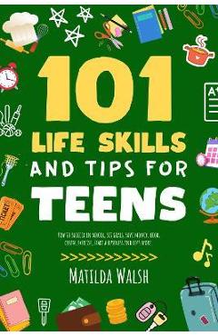 101 Life Skills and Tips for Teens - How to succeed in school, boost your self-confidence, set goals, save money, cook, clean, start a business and lo - Matilda Walsh 101 Life Skills and Tips for Teens - How to succeed in school, boost your self-confidence, set goals, save money, cook, clean, start a business and lo - Matilda Walsh