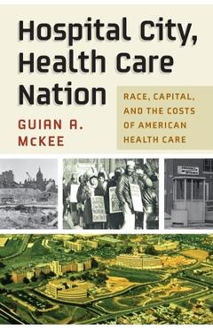 Hospital City, Health Care Nation: Race, Capital, and the Costs of American Health Care - Guian A. Mckee Hospital City, Health Care Nation: Race, Capital, and the Costs of American Health Care - Guian A. Mckee