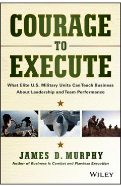 Courage to Execute: What Elite U.S. Military Units Can Teach Business about Leadership and Team Performance - James D. Murphy Courage to Execute: What Elite U.S. Military Units Can Teach Business about Leadership and Team Performance - James D. Murphy