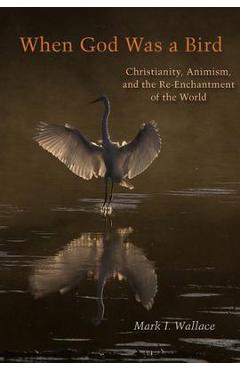 When God Was a Bird: Christianity, Animism, and the Re-Enchantment of the World - Mark I. Wallace When God Was a Bird: Christianity, Animism, and the Re-Enchantment of the World - Mark I. Wallace