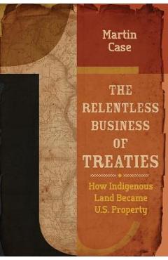 The Relentless Business of Treaties: How Indigenous Land Became U.S. Property - Martin Case The Relentless Business of Treaties: How Indigenous Land Became U.S. Property - Martin Case
