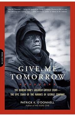 Give Me Tomorrow: The Korean War's Greatest Untold Story-The Epic Stand of the Marines of George Company - Patrick K. O'donnell Give Me Tomorrow: The Korean War's Greatest Untold Story-The Epic Stand of the Marines of George Company - Patrick K. O'donnell