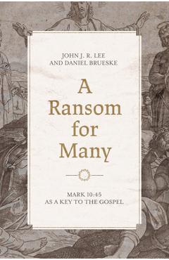 A Ransom for Many: Mark 10:45 as a Key to the Gospel - John J. R. Lee A Ransom for Many: Mark 10:45 as a Key to the Gospel - John J. R. Lee