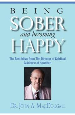 Being Sober and Becoming Happy: The Best Ideas from The Director of Spiritual Guidance at Hazelden - John A. Macdougall Being Sober and Becoming Happy: The Best Ideas from The Director of Spiritual Guidance at Hazelden - John A. Macdougall