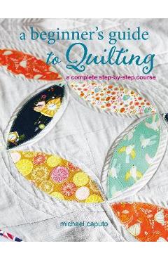 A Beginner's Guide to Quilting: A Complete Step-By-Step Course - Michael Caputo A Beginner's Guide to Quilting: A Complete Step-By-Step Course - Michael Caputo