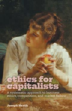 Ethics for Capitalists: A Systematic Approach to Business Ethics, Competition, and Market Failure - Joseph Heath Ethics for Capitalists: A Systematic Approach to Business Ethics, Competition, and Market Failure - Joseph Heath