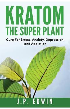 Kratom: The Super Plant: Cure For Stress, Anxiety, Depression, and Addiction - J. P. Edwin Kratom: The Super Plant: Cure For Stress, Anxiety, Depression, and Addiction - J. P. Edwin
