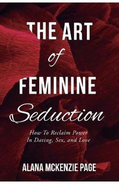 The Art of Feminine Seduction: How To Reclaim Power In Dating, Sex, and Love - Alana Mckenzie Page The Art of Feminine Seduction: How To Reclaim Power In Dating, Sex, and Love - Alana Mckenzie Page