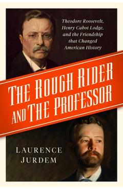 The Rough Rider and the Professor: Theodore Roosevelt, Henry Cabot Lodge, and the Friendship That Changed American History - Laurence Jurdem The Rough Rider and the Professor: Theodore Roosevelt, Henry Cabot Lodge, and the Friendship That Changed American History - Laurence Jurdem