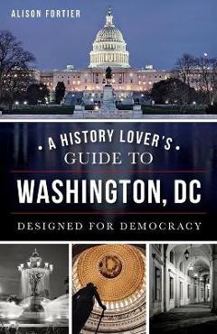 A History Lover's Guide to Washington, D.C.: Designed for Democracy - Alison Fortier A History Lover's Guide to Washington, D.C.: Designed for Democracy - Alison Fortier