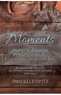 Moments: Mother to Daughter, Friend to Friend-Together in Scripture at the Table of God's Presence - Danielle Opitz Moments: Mother to Daughter, Friend to Friend-Together in Scripture at the Table of God's Presence - Danielle Opitz