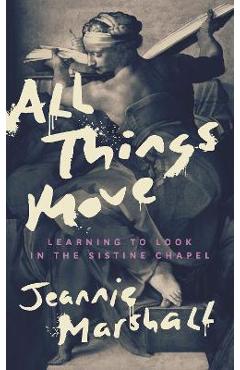 All Things Move: Learning to Look in the Sistine Chapel - Jeannie Marshall All Things Move: Learning to Look in the Sistine Chapel - Jeannie Marshall