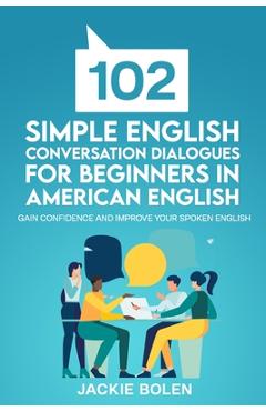 102 Simple English Conversation Dialogues For Beginners in American English: Gain Confidence and Improve your Spoken English - Jackie Bolen 102 Simple English Conversation Dialogues For Beginners in American English: Gain Confidence and Improve your Spoken English - Jackie Bolen