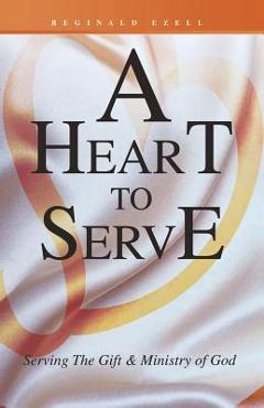 A Heart to Serve: Serving the Gift & Ministry of God - Reginald Ezell A Heart to Serve: Serving the Gift & Ministry of God - Reginald Ezell