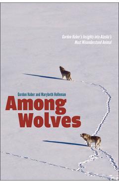 Among Wolves: Gordon Haber's Insights Into Alaska's Most Misunderstood Animal - Marybeth Holleman Among Wolves: Gordon Haber's Insights Into Alaska's Most Misunderstood Animal - Marybeth Holleman