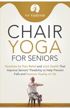 Chair Yoga for Seniors: Stretches for Pain Relief and Joint Health That Improve Seniors' Flexibility to Help Prevent Falls and Improve Quality - Fit Forever Chair Yoga for Seniors: Stretches for Pain Relief and Joint Health That Improve Seniors' Flexibility to Help Prevent Falls and Improve Quality - Fit Forever