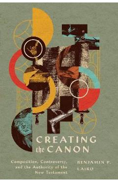 Creating the Canon: Composition, Controversy, and the Authority of the New Testament - Benjamin P. Laird Creating the Canon: Composition, Controversy, and the Authority of the New Testament - Benjamin P. Laird