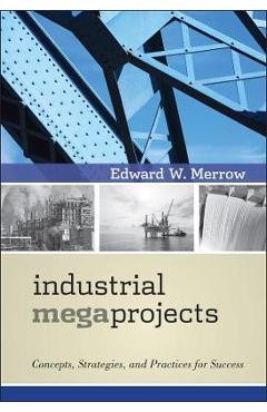 Industrial Megaprojects: Concepts, Strategies, and Practices for Success - Edward W. Merrow Industrial Megaprojects: Concepts, Strategies, and Practices for Success - Edward W. Merrow