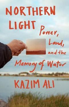 Northern Light: Power, Land, and the Memory of Water - Kazim Ali Northern Light: Power, Land, and the Memory of Water - Kazim Ali