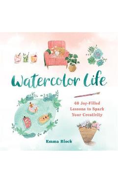 Watercolor Life: 40 Joy-Filled Lessons to Spark Your Creativity - Emma Block Watercolor Life: 40 Joy-Filled Lessons to Spark Your Creativity - Emma Block