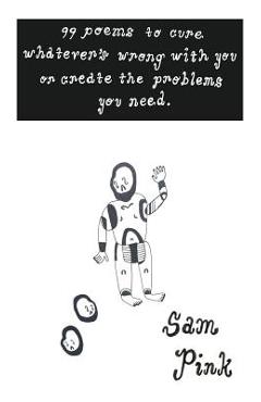 99 Poems to Cure Whatever's Wrong with You or Create The Problems You Need - Sam Pink 99 Poems to Cure Whatever's Wrong with You or Create The Problems You Need - Sam Pink
