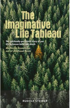 The Imaginative Life Tableau: The Spiritually Perceived Story of Our Life Between Birth and Death: Meditative Knowledge Out of Childhood Forces - Rudolf Steiner The Imaginative Life Tableau: The Spiritually Perceived Story of Our Life Between Birth and Death: Meditative Knowledge Out of Childhood Forces - Rudolf Steiner