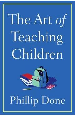 The Art of Teaching Children: All I Learned from a Lifetime in the Classroom - Phillip Done The Art of Teaching Children: All I Learned from a Lifetime in the Classroom - Phillip Done