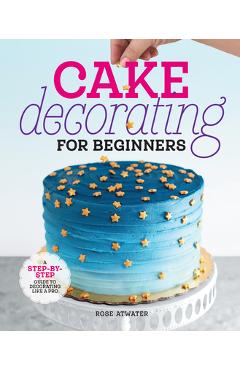 Cake Decorating for Beginners: A Step-By-Step Guide to Decorating Like a Pro - Rose Atwater Cake Decorating for Beginners: A Step-By-Step Guide to Decorating Like a Pro - Rose Atwater