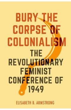 Bury the Corpse of Colonialism: The Revolutionary Feminist Conference of 1949 - Elisabeth B. Armstrong Bury the Corpse of Colonialism: The Revolutionary Feminist Conference of 1949 - Elisabeth B. Armstrong