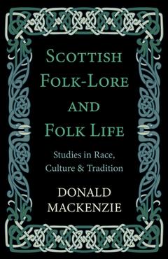 Scottish Folk-Lore and Folk Life - Studies in Race, Culture and Tradition - Donald Mackenzie Scottish Folk-Lore and Folk Life - Studies in Race, Culture and Tradition - Donald Mackenzie
