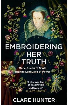 Embroidering Her Truth: Mary, Queen of Scots and the Language of Power - Clare Hunter Embroidering Her Truth: Mary, Queen of Scots and the Language of Power - Clare Hunter