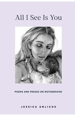 All I See Is You: Poetry & Prose for a Mother's Heart - Jessica Urlichs All I See Is You: Poetry & Prose for a Mother's Heart - Jessica Urlichs