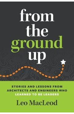 From the Ground Up: Stories and Lessons from Architects and Engineers Who Learned to Be Leaders - Leo Macleod From the Ground Up: Stories and Lessons from Architects and Engineers Who Learned to Be Leaders - Leo Macleod