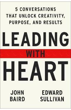 Leading with Heart: Five Conversations That Unlock Creativity, Purpose, and Results - John Baird Leading with Heart: Five Conversations That Unlock Creativity, Purpose, and Results - John Baird