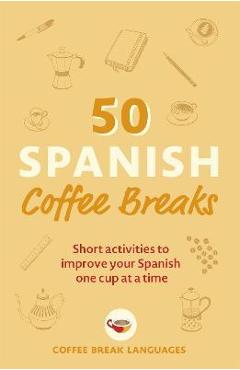 50 Spanish Coffee Breaks: Short Activities to Improve Your Spanish One Cup at a Time - Coffee Break Languages 50 Spanish Coffee Breaks: Short Activities to Improve Your Spanish One Cup at a Time - Coffee Break Languages