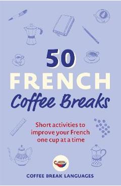 50 French Coffee Breaks: Short Activities to Improve Your French One Cup at a Time - Coffee Break Languages 50 French Coffee Breaks: Short Activities to Improve Your French One Cup at a Time - Coffee Break Languages